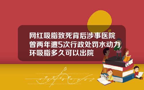 网红吸脂致死背后涉事医院曾两年遭5次行政处罚水动力环吸脂多久可以出院