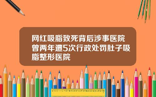 网红吸脂致死背后涉事医院曾两年遭5次行政处罚肚子吸脂整形医院