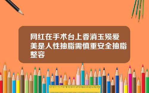网红在手术台上香消玉殒爱美是人性抽脂需慎重安全抽脂整容