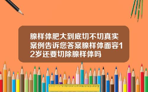 腺样体肥大到底切不切真实案例告诉您答案腺样体面容12岁还要切除腺样体吗