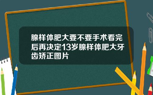 腺样体肥大要不要手术看完后再决定13岁腺样体肥大牙齿矫正图片