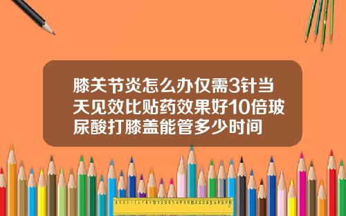 膝关节炎怎么办仅需3针当天见效比贴药效果好10倍玻尿酸打膝盖能管多少时间