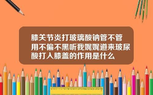 膝关节炎打玻璃酸钠管不管用不偏不黑听我娓娓道来玻尿酸打入膝盖的作用是什么