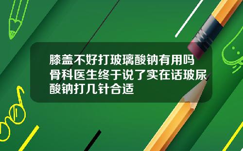 膝盖不好打玻璃酸钠有用吗骨科医生终于说了实在话玻尿酸钠打几针合适