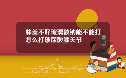 膝盖不好玻璃酸钠能不能打怎么打玻尿酸膝关节