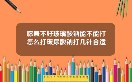 膝盖不好玻璃酸钠能不能打怎么打玻尿酸钠打几针合适