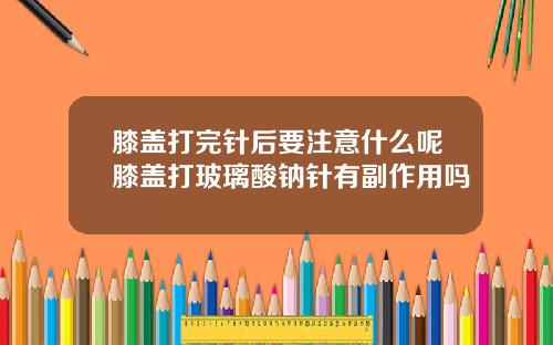 膝盖打完针后要注意什么呢膝盖打玻璃酸钠针有副作用吗
