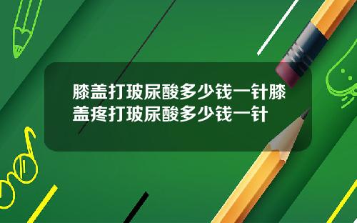 膝盖打玻尿酸多少钱一针膝盖疼打玻尿酸多少钱一针