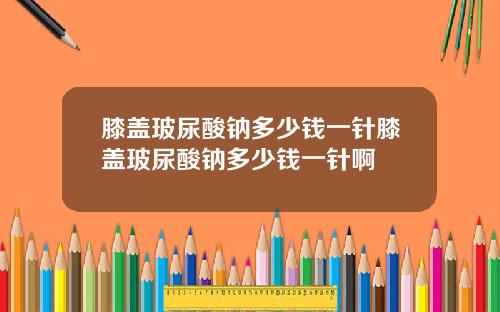 膝盖玻尿酸钠多少钱一针膝盖玻尿酸钠多少钱一针啊