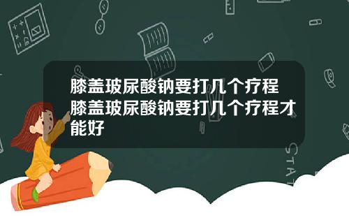 膝盖玻尿酸钠要打几个疗程膝盖玻尿酸钠要打几个疗程才能好
