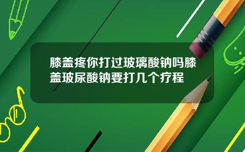 膝盖疼你打过玻璃酸钠吗膝盖玻尿酸钠要打几个疗程