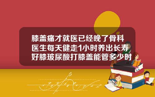 膝盖痛才就医已经晚了骨科医生每天健走1小时养出长寿好膝玻尿酸打膝盖能管多少时间