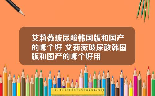 艾莉薇玻尿酸韩国版和国产的哪个好 艾莉薇玻尿酸韩国版和国产的哪个好用