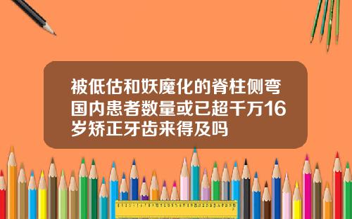 被低估和妖魔化的脊柱侧弯国内患者数量或已超千万16岁矫正牙齿来得及吗