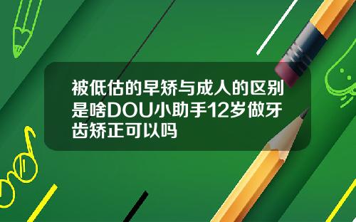 被低估的早矫与成人的区别是啥DOU小助手12岁做牙齿矫正可以吗