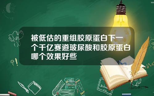被低估的重组胶原蛋白下一个千亿赛道玻尿酸和胶原蛋白哪个效果好些