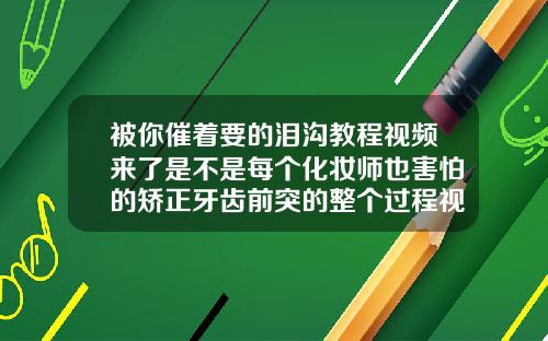 被你催着要的泪沟教程视频来了是不是每个化妆师也害怕的矫正牙齿前突的整个过程视频