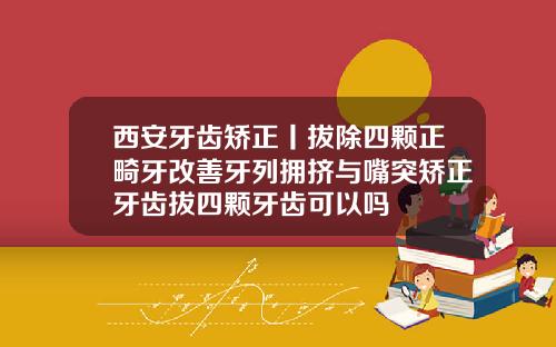 西安牙齿矫正丨拔除四颗正畸牙改善牙列拥挤与嘴突矫正牙齿拔四颗牙齿可以吗