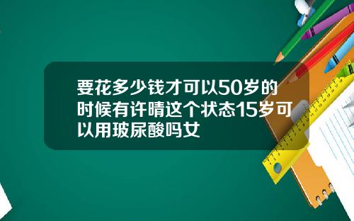 要花多少钱才可以50岁的时候有许晴这个状态15岁可以用玻尿酸吗女