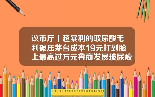 议市厅丨超暴利的玻尿酸毛利碾压茅台成本19元打到脸上最高过万元鲁商发展玻尿酸的效力还有多久玻尿酸垫下巴多少钱