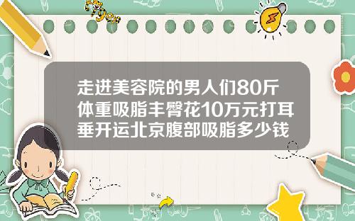 走进美容院的男人们80斤体重吸脂丰臀花10万元打耳垂开运北京腹部吸脂多少钱