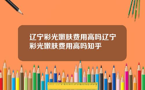 辽宁彩光嫩肤费用高吗辽宁彩光嫩肤费用高吗知乎