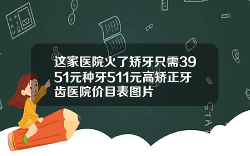 这家医院火了矫牙只需3951元种牙511元高矫正牙齿医院价目表图片