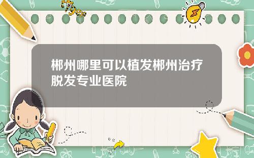 郴州哪里可以植发郴州治疗脱发专业医院