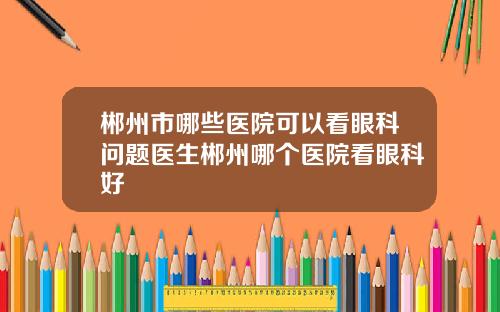 郴州市哪些医院可以看眼科问题医生郴州哪个医院看眼科好