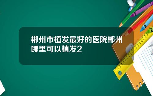 郴州市植发最好的医院郴州哪里可以植发2