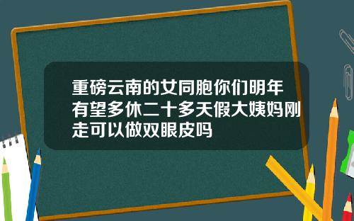 重磅云南的女同胞你们明年有望多休二十多天假大姨妈刚走可以做双眼皮吗