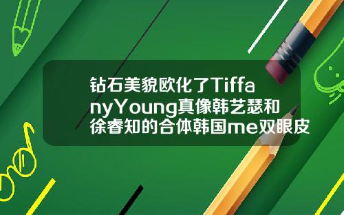 钻石美貌欧化了TiffanyYoung真像韩艺瑟和徐睿知的合体韩国me双眼皮是真的吗
