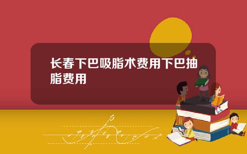 长春下巴吸脂术费用下巴抽脂费用