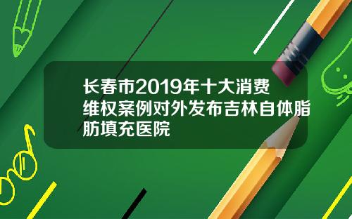 长春市2019年十大消费维权案例对外发布吉林自体脂肪填充医院