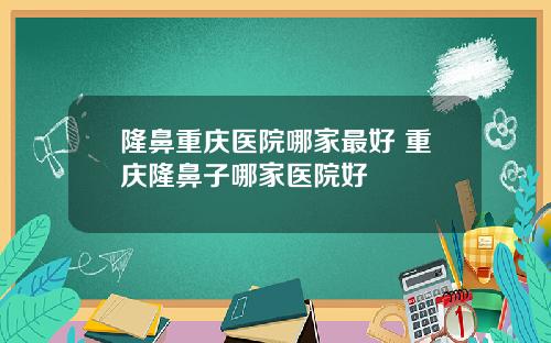 隆鼻重庆医院哪家最好 重庆隆鼻子哪家医院好