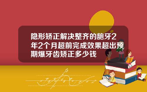 隐形矫正解决整齐的龅牙2年2个月超前完成效果超出预期爆牙齿矫正多少钱