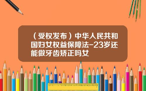 (受权发布)中华人民共和国妇女权益保障法-23岁还能做牙齿矫正吗女