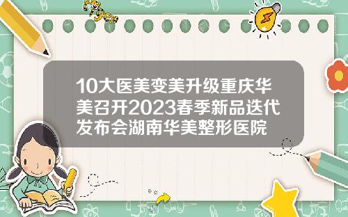 10大医美变美升级重庆华美召开2023春季新品迭代发布会湖南华美整形医院