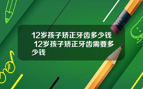 12岁孩子矫正牙齿多少钱 12岁孩子矫正牙齿需要多少钱