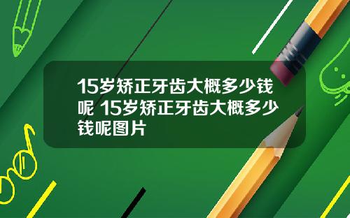 15岁矫正牙齿大概多少钱呢 15岁矫正牙齿大概多少钱呢图片