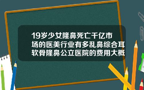 19岁少女隆鼻死亡千亿市场的医美行业有多乱鼻综合耳软骨隆鼻公立医院的费用大概多少