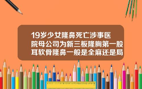 19岁少女隆鼻死亡涉事医院母公司为新三板隆胸第一股耳软骨隆鼻一般是全麻还是局部麻醉