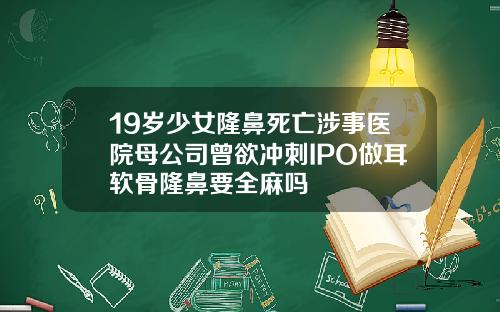 19岁少女隆鼻死亡涉事医院母公司曾欲冲刺IPO做耳软骨隆鼻要全麻吗