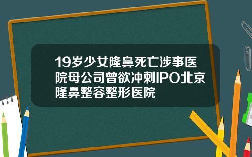 19岁少女隆鼻死亡涉事医院母公司曾欲冲刺IPO北京隆鼻整容整形医院