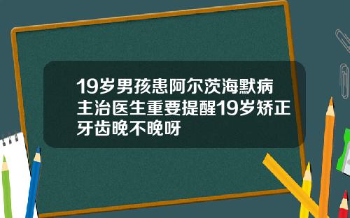 19岁男孩患阿尔茨海默病主治医生重要提醒19岁矫正牙齿晚不晚呀