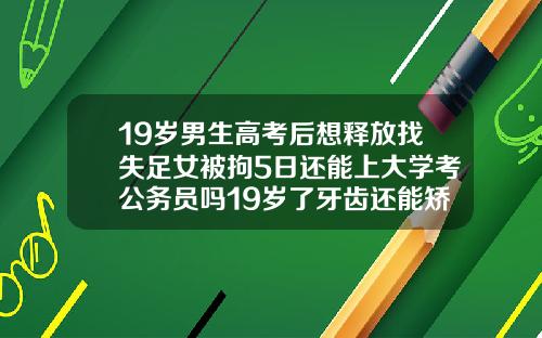 19岁男生高考后想释放找失足女被拘5日还能上大学考公务员吗19岁了牙齿还能矫正过来吗