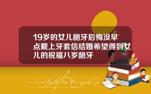 19岁的女儿龅牙后悔没早点戴上牙套信结婚希望得到女儿的祝福八岁龅牙