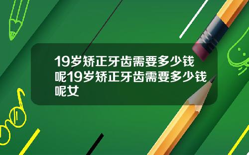 19岁矫正牙齿需要多少钱呢19岁矫正牙齿需要多少钱呢女