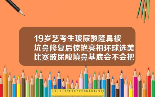 19岁艺考生玻尿酸隆鼻被坑鼻修复后惊艳亮相环球选美比赛玻尿酸填鼻基底会不会把鼻子变大