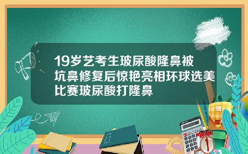 19岁艺考生玻尿酸隆鼻被坑鼻修复后惊艳亮相环球选美比赛玻尿酸打隆鼻
